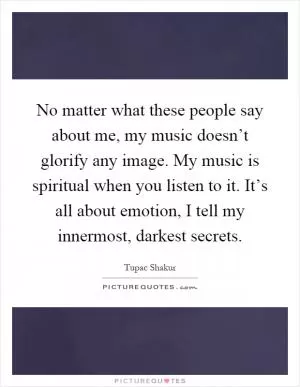 No matter what these people say about me, my music doesn’t glorify any image. My music is spiritual when you listen to it. It’s all about emotion, I tell my innermost, darkest secrets Picture Quote #1