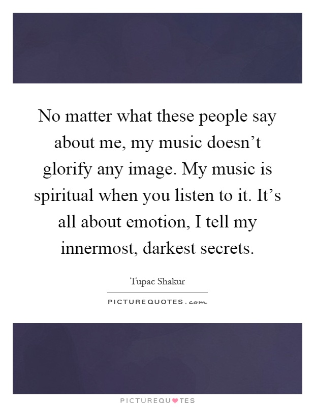 No matter what these people say about me, my music doesn't glorify any image. My music is spiritual when you listen to it. It's all about emotion, I tell my innermost, darkest secrets Picture Quote #1