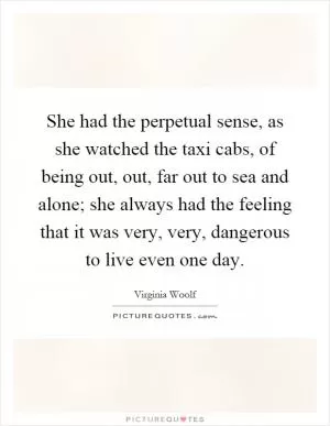 She had the perpetual sense, as she watched the taxi cabs, of being out, out, far out to sea and alone; she always had the feeling that it was very, very, dangerous to live even one day Picture Quote #1
