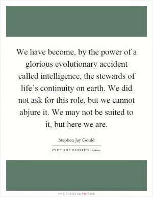 We have become, by the power of a glorious evolutionary accident called intelligence, the stewards of life’s continuity on earth. We did not ask for this role, but we cannot abjure it. We may not be suited to it, but here we are Picture Quote #1