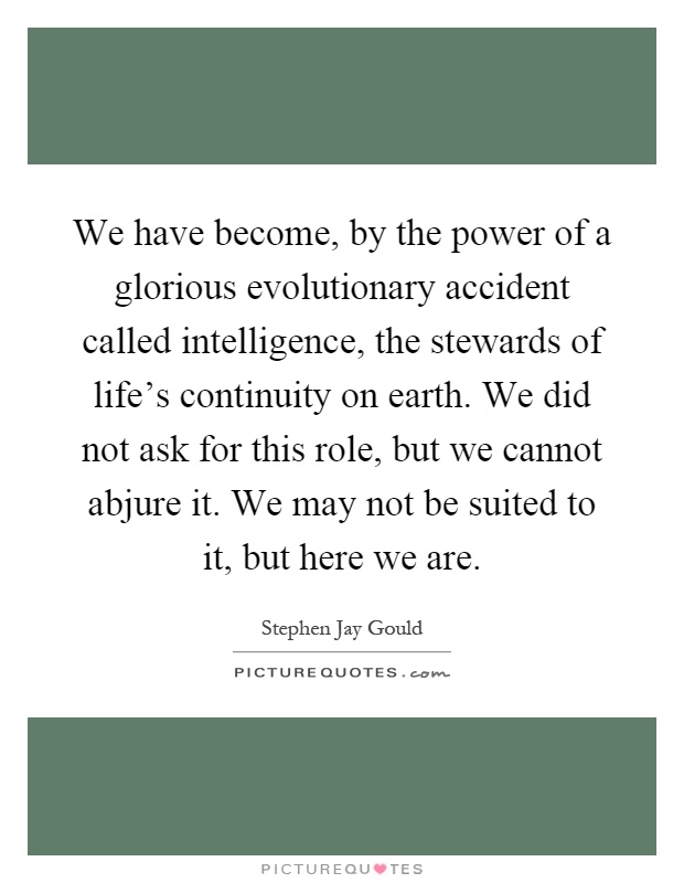 We have become, by the power of a glorious evolutionary accident called intelligence, the stewards of life's continuity on earth. We did not ask for this role, but we cannot abjure it. We may not be suited to it, but here we are Picture Quote #1