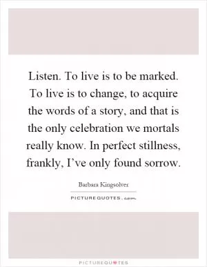 Listen. To live is to be marked. To live is to change, to acquire the words of a story, and that is the only celebration we mortals really know. In perfect stillness, frankly, I’ve only found sorrow Picture Quote #1