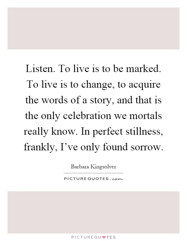 Listen. To live is to be marked. To live is to change, to acquire the words of a story, and that is the only celebration we mortals really know. In perfect stillness, frankly, I've only found sorrow Picture Quote #1
