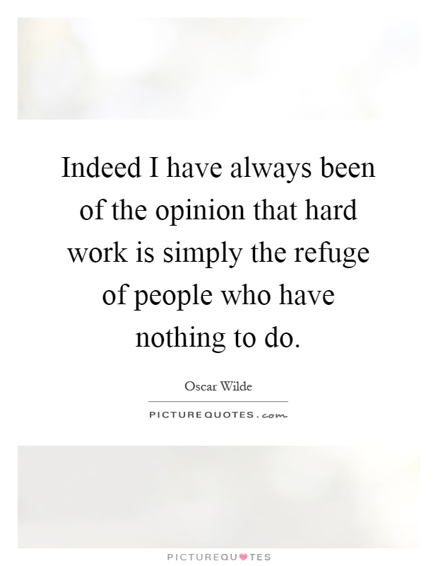 Indeed I have always been of the opinion that hard work is simply the refuge of people who have nothing to do Picture Quote #1