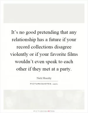 It’s no good pretending that any relationship has a future if your record collections disagree violently or if your favorite films wouldn’t even speak to each other if they met at a party Picture Quote #1