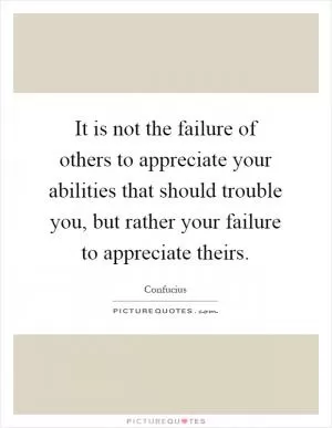 It is not the failure of others to appreciate your abilities that should trouble you, but rather your failure to appreciate theirs Picture Quote #1