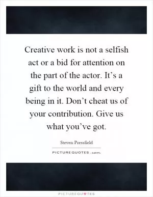 Creative work is not a selfish act or a bid for attention on the part of the actor. It’s a gift to the world and every being in it. Don’t cheat us of your contribution. Give us what you’ve got Picture Quote #1