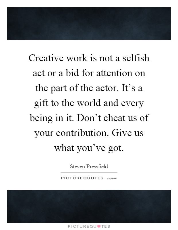Creative work is not a selfish act or a bid for attention on the part of the actor. It's a gift to the world and every being in it. Don't cheat us of your contribution. Give us what you've got Picture Quote #1