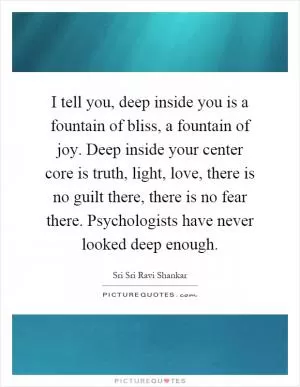 I tell you, deep inside you is a fountain of bliss, a fountain of joy. Deep inside your center core is truth, light, love, there is no guilt there, there is no fear there. Psychologists have never looked deep enough Picture Quote #1