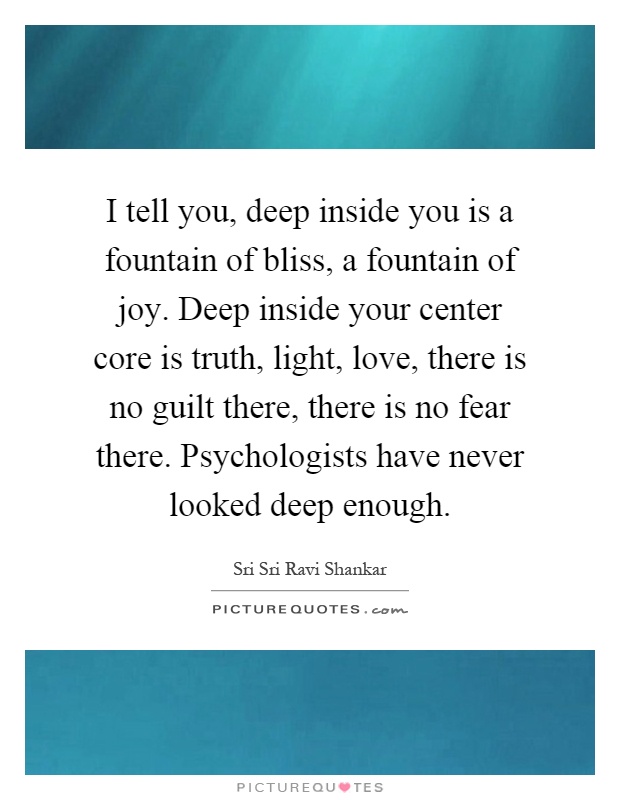 I tell you, deep inside you is a fountain of bliss, a fountain of joy. Deep inside your center core is truth, light, love, there is no guilt there, there is no fear there. Psychologists have never looked deep enough Picture Quote #1