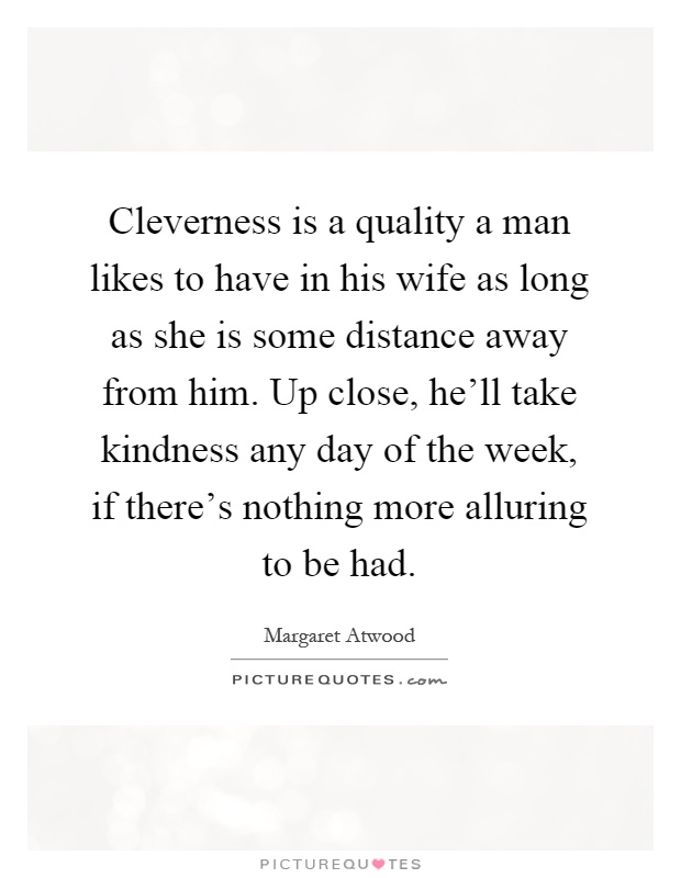 Cleverness is a quality a man likes to have in his wife as long as she is some distance away from him. Up close, he'll take kindness any day of the week, if there's nothing more alluring to be had Picture Quote #1