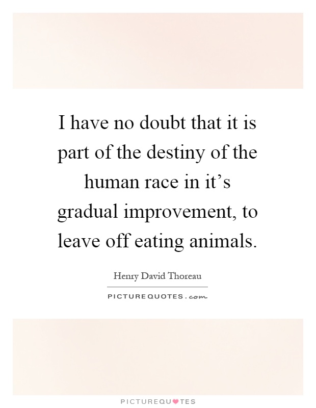 I have no doubt that it is part of the destiny of the human race in it's gradual improvement, to leave off eating animals Picture Quote #1