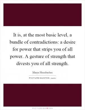 It is, at the most basic level, a bundle of contradictions: a desire for power that strips you of all power. A gesture of strength that divests you of all strength Picture Quote #1