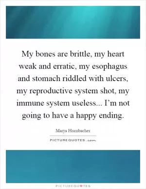 My bones are brittle, my heart weak and erratic, my esophagus and stomach riddled with ulcers, my reproductive system shot, my immune system useless... I’m not going to have a happy ending Picture Quote #1
