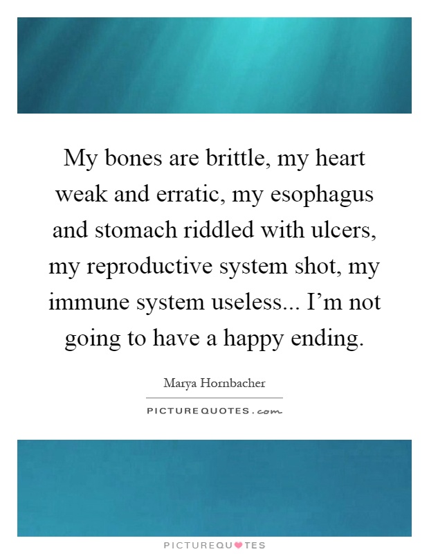 My bones are brittle, my heart weak and erratic, my esophagus and stomach riddled with ulcers, my reproductive system shot, my immune system useless... I'm not going to have a happy ending Picture Quote #1
