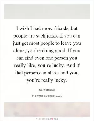 I wish I had more friends, but people are such jerks. If you can just get most people to leave you alone, you’re doing good. If you can find even one person you really like, you’re lucky. And if that person can also stand you, you’re really lucky Picture Quote #1