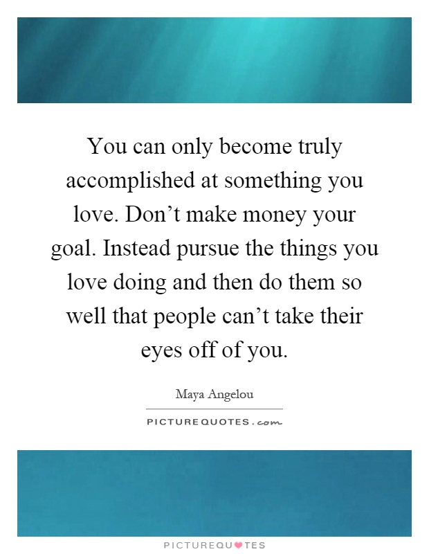 You can only become truly accomplished at something you love. Don't make money your goal. Instead pursue the things you love doing and then do them so well that people can't take their eyes off of you Picture Quote #1