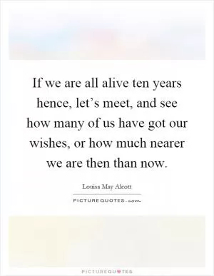 If we are all alive ten years hence, let’s meet, and see how many of us have got our wishes, or how much nearer we are then than now Picture Quote #1
