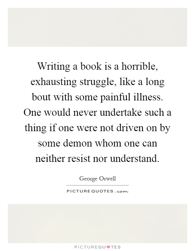 Writing a book is a horrible, exhausting struggle, like a long bout with some painful illness. One would never undertake such a thing if one were not driven on by some demon whom one can neither resist nor understand Picture Quote #1