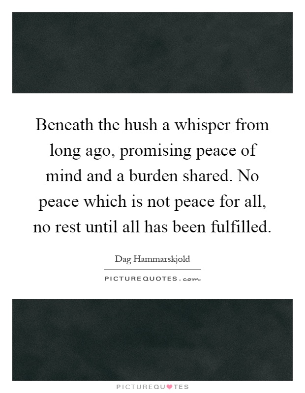 Beneath the hush a whisper from long ago, promising peace of mind and a burden shared. No peace which is not peace for all, no rest until all has been fulfilled Picture Quote #1