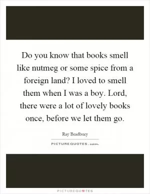 Do you know that books smell like nutmeg or some spice from a foreign land? I loved to smell them when I was a boy. Lord, there were a lot of lovely books once, before we let them go Picture Quote #1