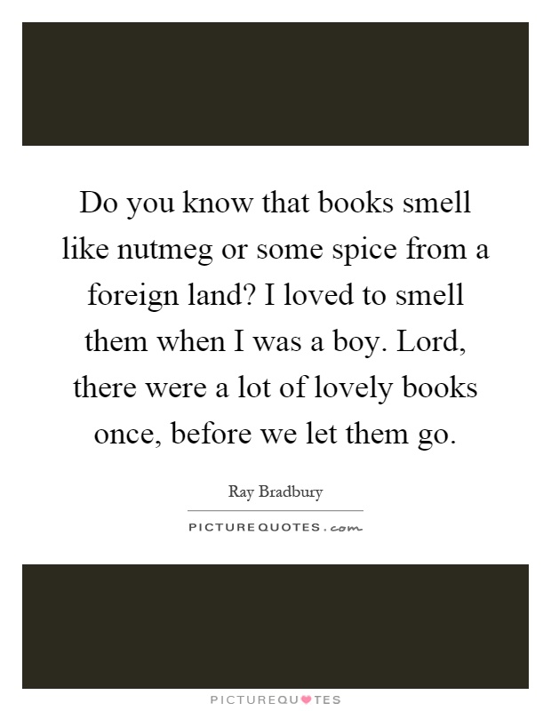 Do you know that books smell like nutmeg or some spice from a foreign land? I loved to smell them when I was a boy. Lord, there were a lot of lovely books once, before we let them go Picture Quote #1