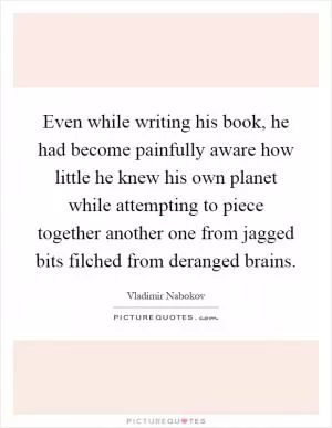Even while writing his book, he had become painfully aware how little he knew his own planet while attempting to piece together another one from jagged bits filched from deranged brains Picture Quote #1