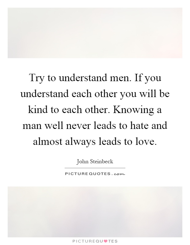 Try to understand men. If you understand each other you will be kind to each other. Knowing a man well never leads to hate and almost always leads to love Picture Quote #1