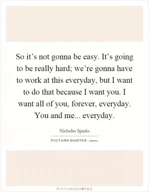 So it’s not gonna be easy. It’s going to be really hard; we’re gonna have to work at this everyday, but I want to do that because I want you. I want all of you, forever, everyday. You and me... everyday Picture Quote #1