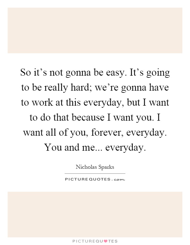 So it's not gonna be easy. It's going to be really hard; we're gonna have to work at this everyday, but I want to do that because I want you. I want all of you, forever, everyday. You and me... everyday Picture Quote #1