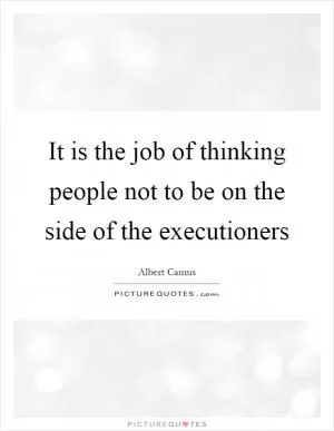 It is the job of thinking people not to be on the side of the executioners Picture Quote #1