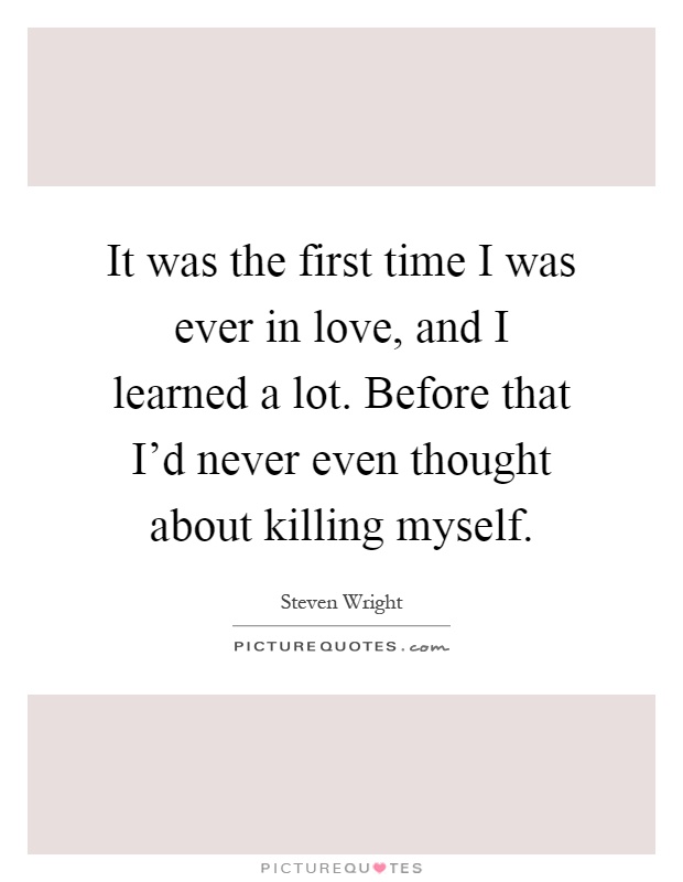 It was the first time I was ever in love, and I learned a lot. Before that I'd never even thought about killing myself Picture Quote #1