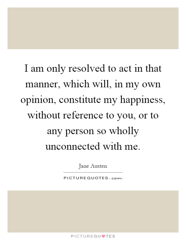 I am only resolved to act in that manner, which will, in my own opinion, constitute my happiness, without reference to you, or to any person so wholly unconnected with me Picture Quote #1