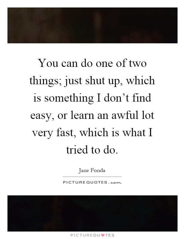 You can do one of two things; just shut up, which is something I don't find easy, or learn an awful lot very fast, which is what I tried to do Picture Quote #1