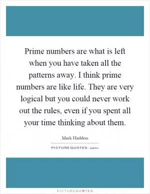 Prime numbers are what is left when you have taken all the patterns away. I think prime numbers are like life. They are very logical but you could never work out the rules, even if you spent all your time thinking about them Picture Quote #1