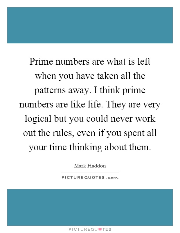 Prime numbers are what is left when you have taken all the patterns away. I think prime numbers are like life. They are very logical but you could never work out the rules, even if you spent all your time thinking about them Picture Quote #1