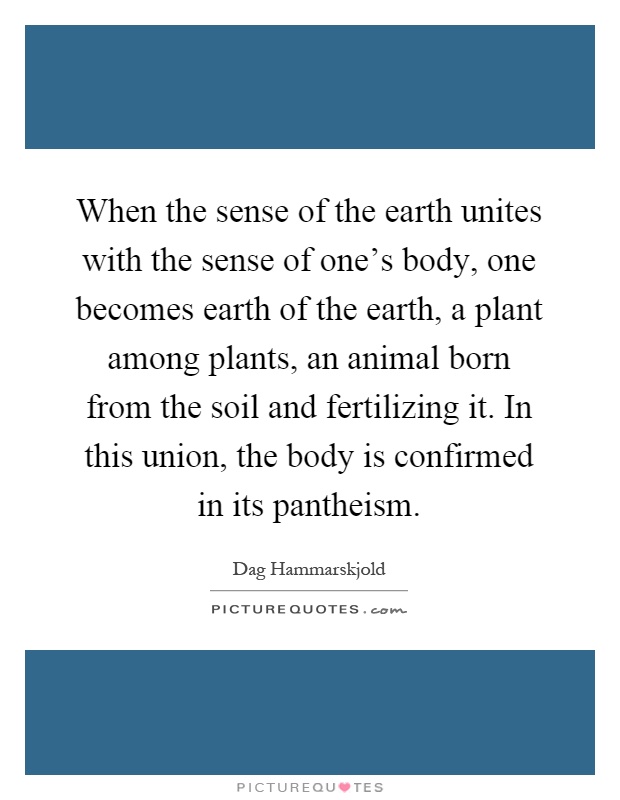 When the sense of the earth unites with the sense of one's body, one becomes earth of the earth, a plant among plants, an animal born from the soil and fertilizing it. In this union, the body is confirmed in its pantheism Picture Quote #1
