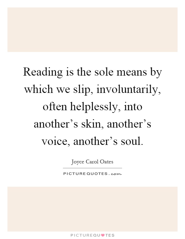 Reading is the sole means by which we slip, involuntarily, often helplessly, into another's skin, another's voice, another's soul Picture Quote #1
