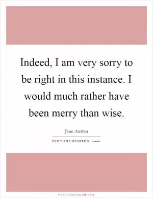 Indeed, I am very sorry to be right in this instance. I would much rather have been merry than wise Picture Quote #1