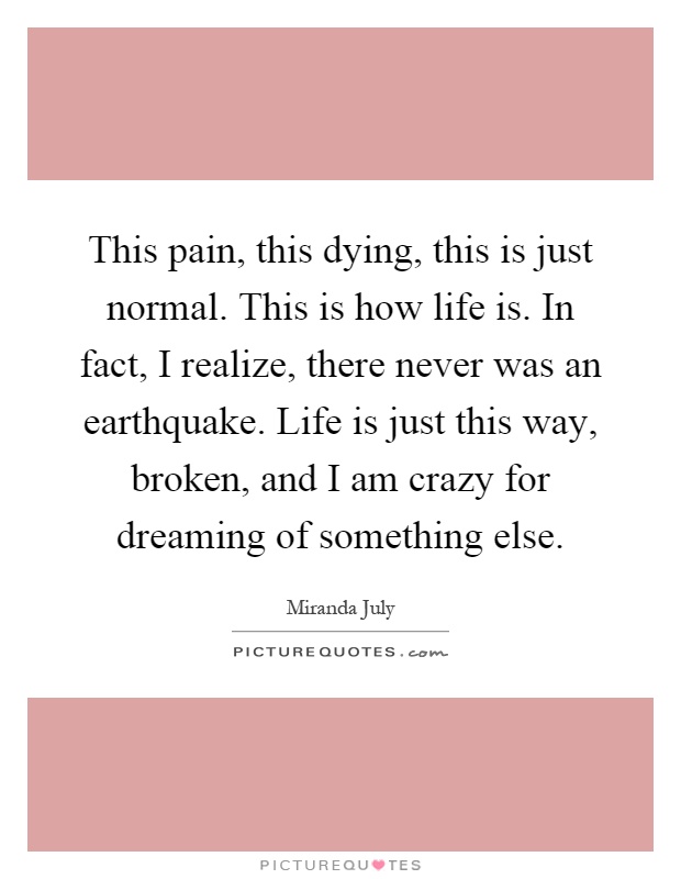 This pain, this dying, this is just normal. This is how life is. In fact, I realize, there never was an earthquake. Life is just this way, broken, and I am crazy for dreaming of something else Picture Quote #1