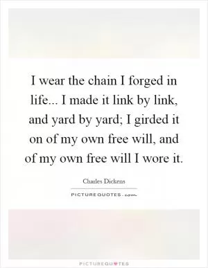 I wear the chain I forged in life... I made it link by link, and yard by yard; I girded it on of my own free will, and of my own free will I wore it Picture Quote #1