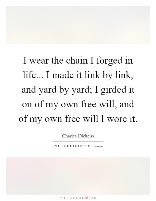 I wear the chain I forged in life... I made it link by link, and yard by yard; I girded it on of my own free will, and of my own free will I wore it Picture Quote #1