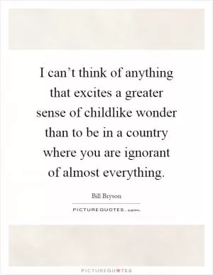 I can’t think of anything that excites a greater sense of childlike wonder than to be in a country where you are ignorant of almost everything Picture Quote #1