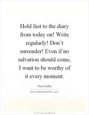 Hold fast to the diary from today on! Write regularly! Don’t surrender! Even if no salvation should come, I want to be worthy of it every moment Picture Quote #1