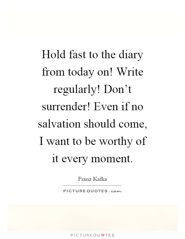 Hold fast to the diary from today on! Write regularly! Don't surrender! Even if no salvation should come, I want to be worthy of it every moment Picture Quote #1