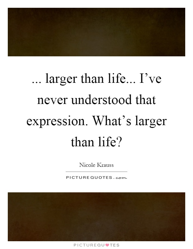... larger than life... I've never understood that expression. What's larger than life? Picture Quote #1