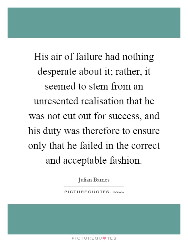 His air of failure had nothing desperate about it; rather, it seemed to stem from an unresented realisation that he was not cut out for success, and his duty was therefore to ensure only that he failed in the correct and acceptable fashion Picture Quote #1