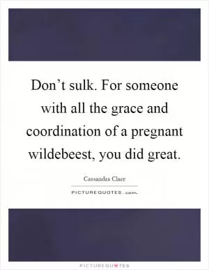 Don’t sulk. For someone with all the grace and coordination of a pregnant wildebeest, you did great Picture Quote #1