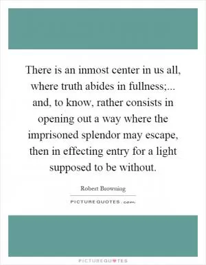 There is an inmost center in us all, where truth abides in fullness;... and, to know, rather consists in opening out a way where the imprisoned splendor may escape, then in effecting entry for a light supposed to be without Picture Quote #1