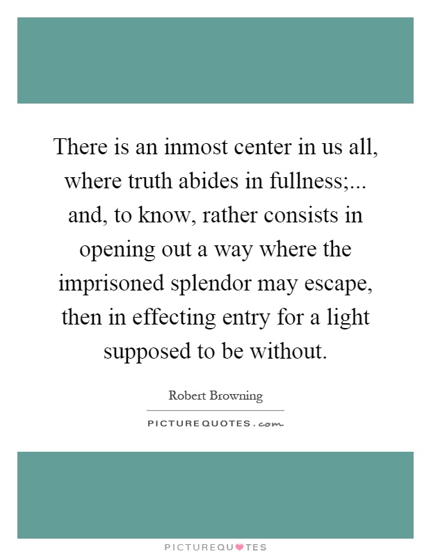 There is an inmost center in us all, where truth abides in fullness;... and, to know, rather consists in opening out a way where the imprisoned splendor may escape, then in effecting entry for a light supposed to be without Picture Quote #1